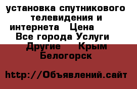 установка спутникового телевидения и интернета › Цена ­ 500 - Все города Услуги » Другие   . Крым,Белогорск